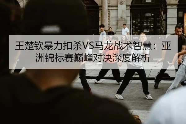 王楚钦暴力扣杀VS马龙战术智慧：亚洲锦标赛巅峰对决深度解析
