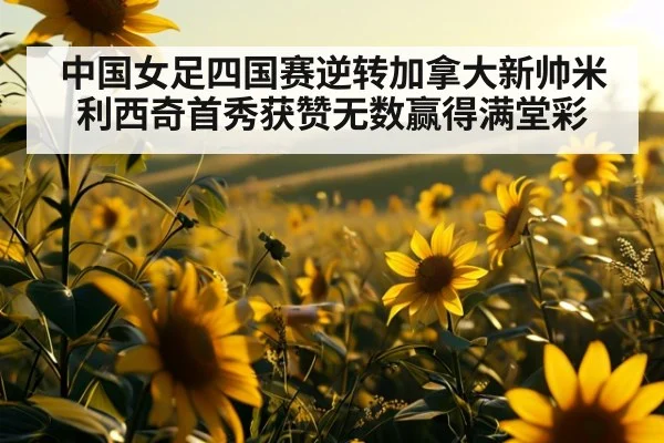 中国女足四国赛逆转加拿大新帅米利西奇首秀获赞无数赢得满堂彩