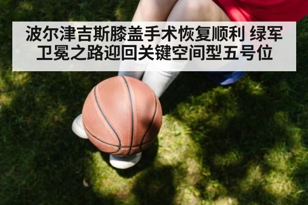 波尔津吉斯膝盖手术恢复顺利 绿军卫冕之路迎回关键空间型五号位