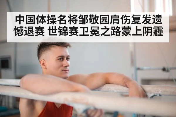 中国体操名将邹敬园肩伤复发遗憾退赛 世锦赛卫冕之路蒙上阴霾