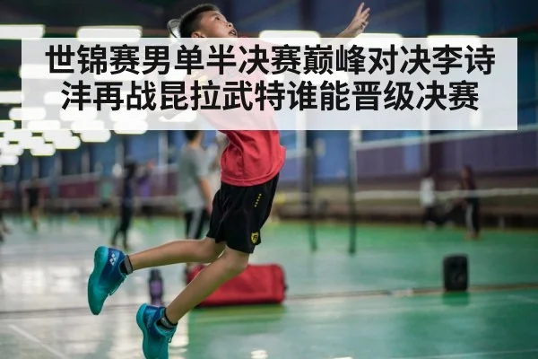 世锦赛男单半决赛巅峰对决李诗沣再战昆拉武特谁能晋级决赛