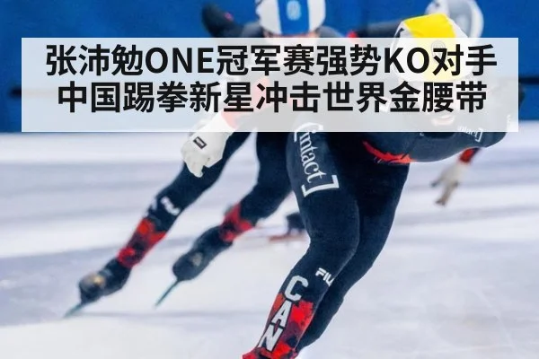 张沛勉ONE冠军赛强势KO对手 中国踢拳新星冲击世界金腰带